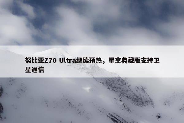 努比亚Z70 Ultra继续预热，星空典藏版支持卫星通信