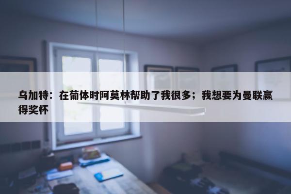 乌加特：在葡体时阿莫林帮助了我很多；我想要为曼联赢得奖杯