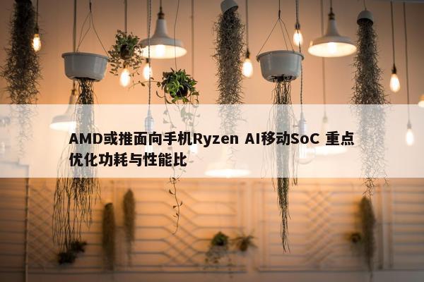 AMD或推面向手机Ryzen AI移动SoC 重点优化功耗与性能比