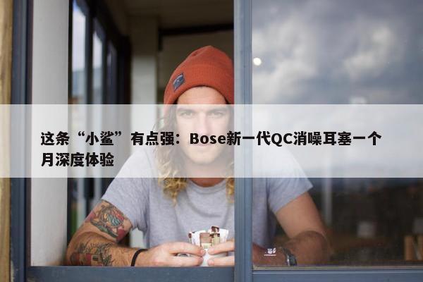 这条“小鲨”有点强：Bose新一代QC消噪耳塞一个月深度体验