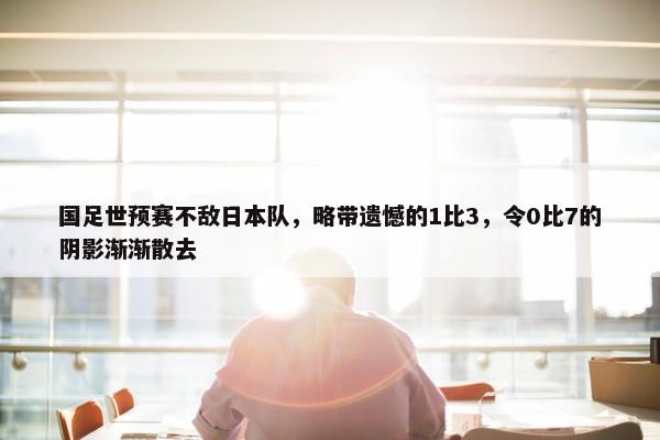 国足世预赛不敌日本队，略带遗憾的1比3，令0比7的阴影渐渐散去