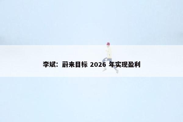 李斌：蔚来目标 2026 年实现盈利