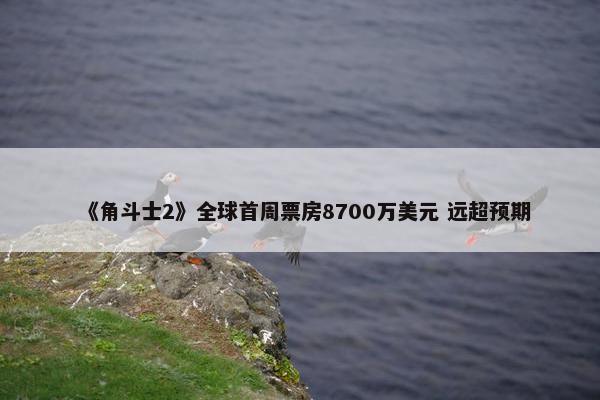 《角斗士2》全球首周票房8700万美元 远超预期