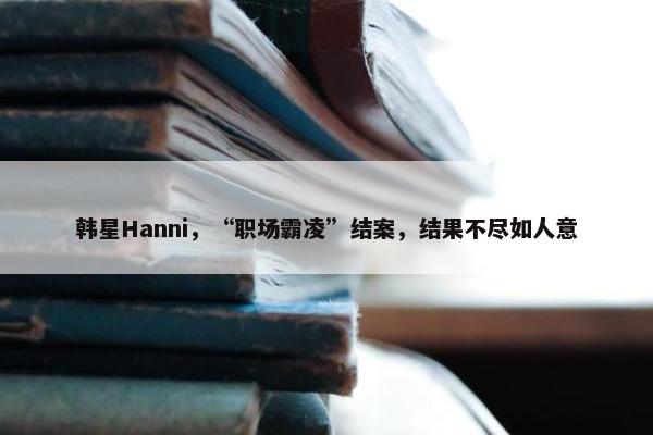 韩星Hanni，“职场霸凌”结案，结果不尽如人意