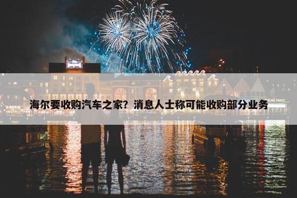 海尔要收购汽车之家？消息人士称可能收购部分业务