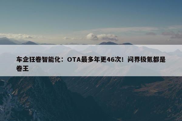 车企狂卷智能化：OTA最多年更46次！问界极氪都是卷王