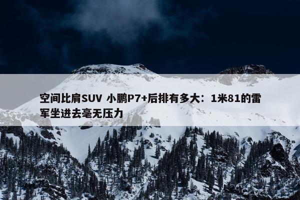 空间比肩SUV 小鹏P7+后排有多大：1米81的雷军坐进去毫无压力