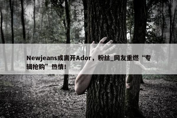 Newjeans或离开Ador，粉丝_网友重燃“专辑抢购”热情！