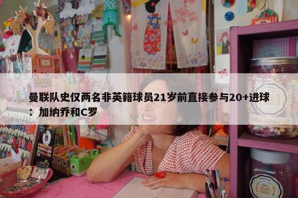 曼联队史仅两名非英籍球员21岁前直接参与20+进球：加纳乔和C罗