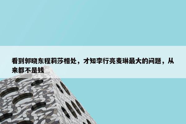 看到郭晓东程莉莎相处，才知李行亮麦琳最大的问题，从来都不是钱