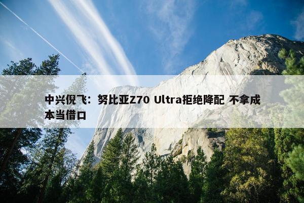 中兴倪飞：努比亚Z70 Ultra拒绝降配 不拿成本当借口