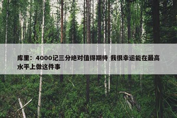 库里：4000记三分绝对值得期待 我很幸运能在最高水平上做这件事