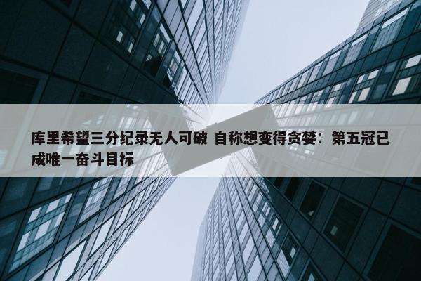 库里希望三分纪录无人可破 自称想变得贪婪：第五冠已成唯一奋斗目标