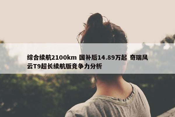 综合续航2100km 国补后14.89万起 奇瑞风云T9超长续航版竞争力分析