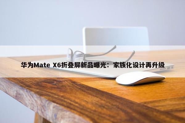 华为Mate X6折叠屏新品曝光：家族化设计再升级