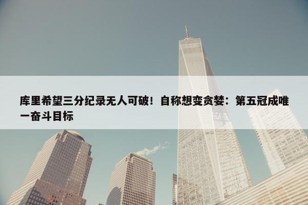 库里希望三分纪录无人可破！自称想变贪婪：第五冠成唯一奋斗目标