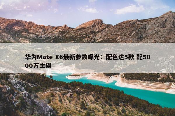 华为Mate X6最新参数曝光：配色达5款 配5000万主摄