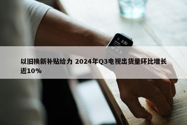 以旧换新补贴给力 2024年Q3电视出货量环比增长近10%