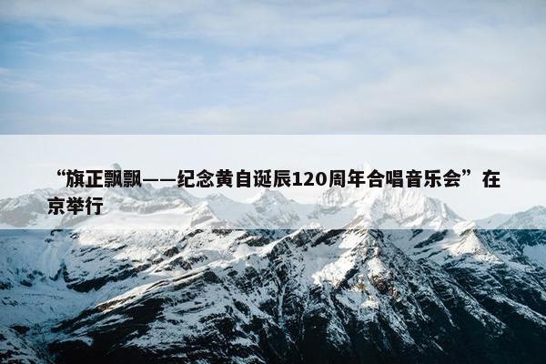 “旗正飘飘——纪念黄自诞辰120周年合唱音乐会”在京举行