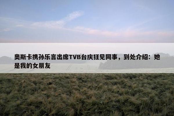 奥斯卡携孙乐言出席TVB台庆狂见同事，到处介绍：她是我的女朋友