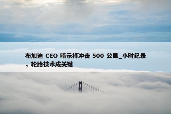 布加迪 CEO 暗示将冲击 500 公里_小时纪录，轮胎技术成关键