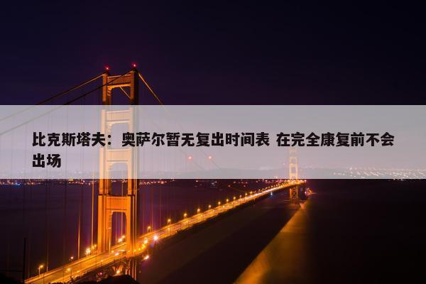 比克斯塔夫：奥萨尔暂无复出时间表 在完全康复前不会出场