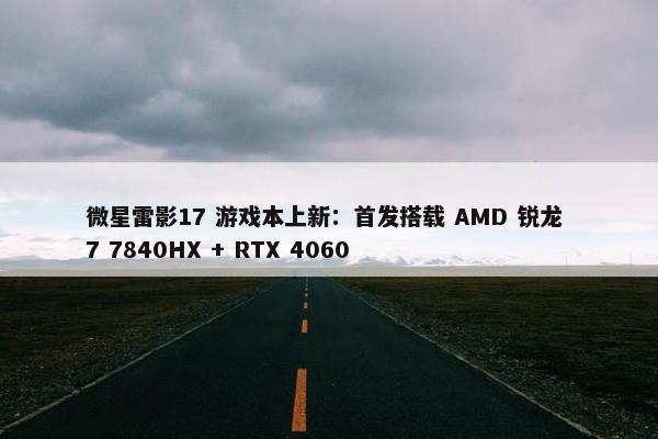 微星雷影17 游戏本上新：首发搭载 AMD 锐龙 7 7840HX + RTX 4060