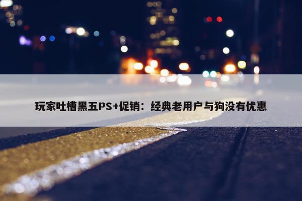 玩家吐槽黑五PS+促销：经典老用户与狗没有优惠