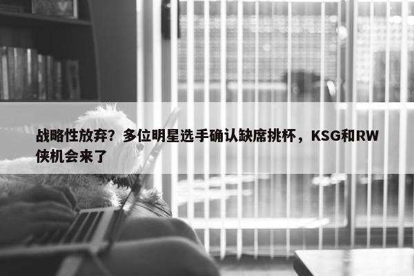 战略性放弃？多位明星选手确认缺席挑杯，KSG和RW侠机会来了