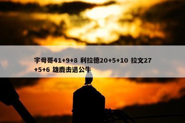 字母哥41+9+8 利拉德20+5+10 拉文27+5+6 雄鹿击退公牛