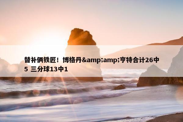 替补俩铁匠！博格丹&亨特合计26中5 三分球13中1