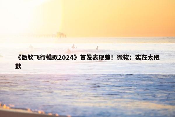 《微软飞行模拟2024》首发表现差！微软：实在太抱歉