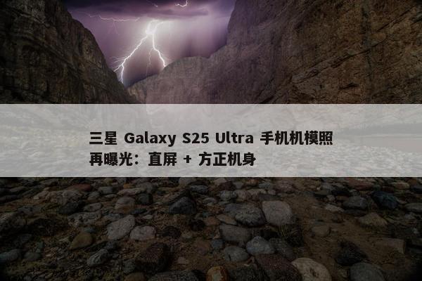 三星 Galaxy S25 Ultra 手机机模照再曝光：直屏 + 方正机身