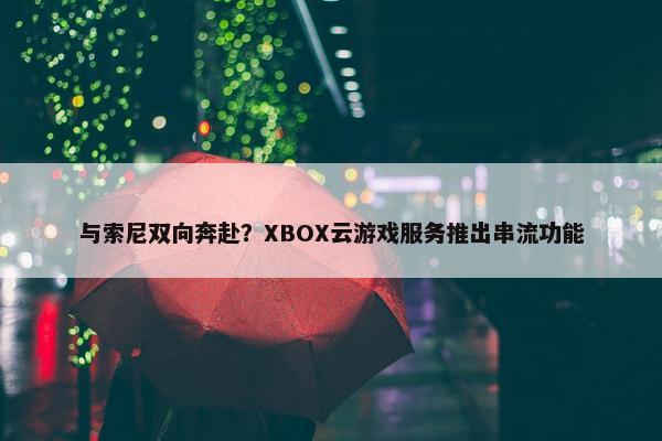 与索尼双向奔赴？XBOX云游戏服务推出串流功能