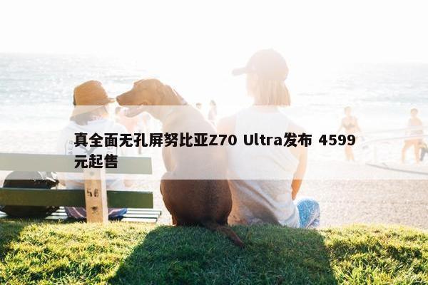 真全面无孔屏努比亚Z70 Ultra发布 4599元起售