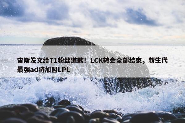 宙斯发文给T1粉丝道歉！LCK转会全部结束，新生代最强ad将加盟LPL