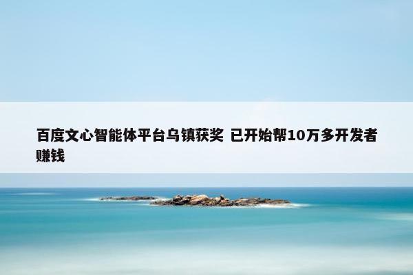 百度文心智能体平台乌镇获奖 已开始帮10万多开发者赚钱