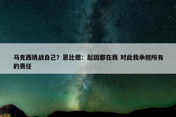 马克西挑战自己？恩比德：起因都在我 对此我承担所有的责任