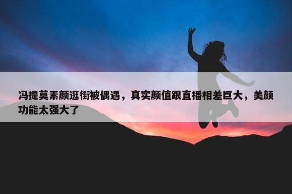 冯提莫素颜逛街被偶遇，真实颜值跟直播相差巨大，美颜功能太强大了