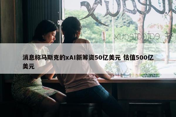 消息称马斯克的xAI新筹资50亿美元 估值500亿美元