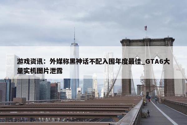 游戏资讯：外媒称黑神话不配入围年度最佳_GTA6大量实机图片泄露