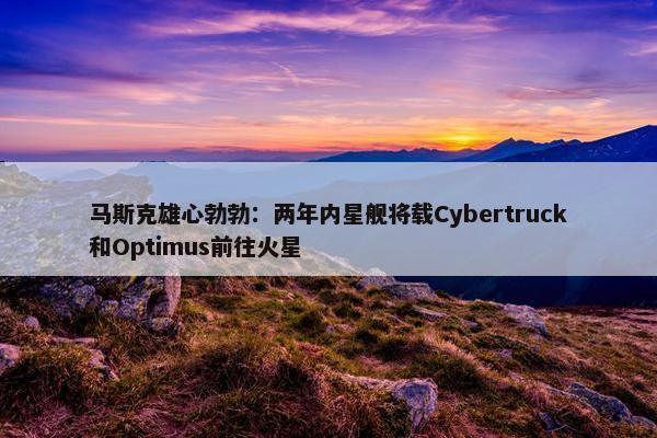 马斯克雄心勃勃：两年内星舰将载Cybertruck和Optimus前往火星