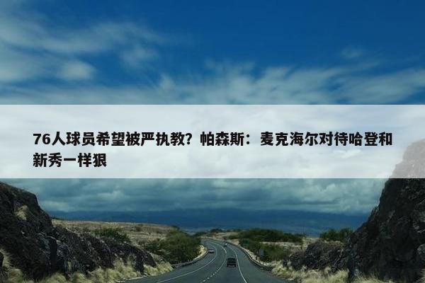 76人球员希望被严执教？帕森斯：麦克海尔对待哈登和新秀一样狠