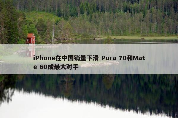 iPhone在中国销量下滑 Pura 70和Mate 60成最大对手