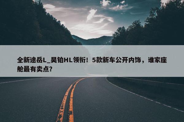 全新途岳L_昊铂HL领衔！5款新车公开内饰，谁家座舱最有卖点？