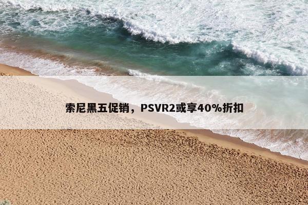 索尼黑五促销，PSVR2或享40%折扣