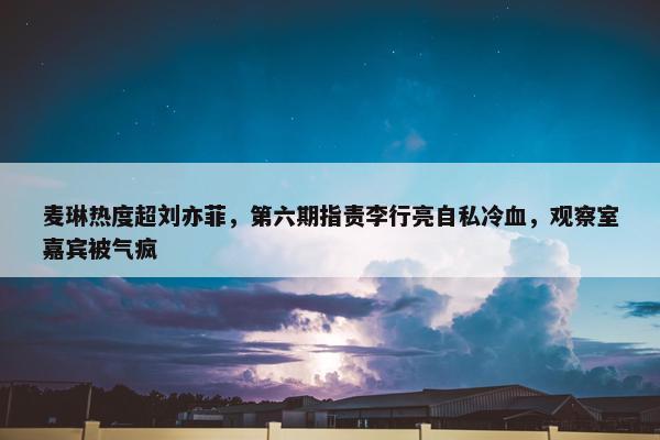 麦琳热度超刘亦菲，第六期指责李行亮自私冷血，观察室嘉宾被气疯