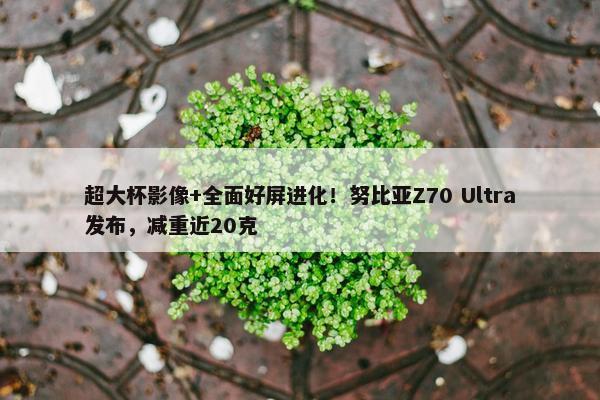 超大杯影像+全面好屏进化！努比亚Z70 Ultra发布，减重近20克