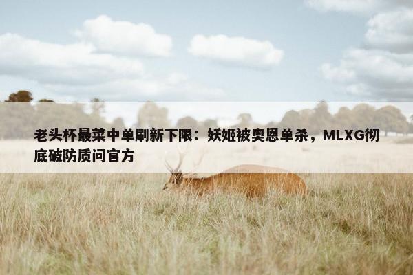 老头杯最菜中单刷新下限：妖姬被奥恩单杀，MLXG彻底破防质问官方