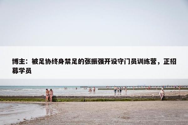 博主：被足协终身禁足的张振强开设守门员训练营，正招募学员